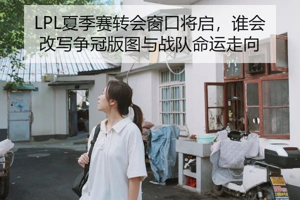 LPL夏季赛转会窗口将启，谁会改写争冠版图与战队命运走向